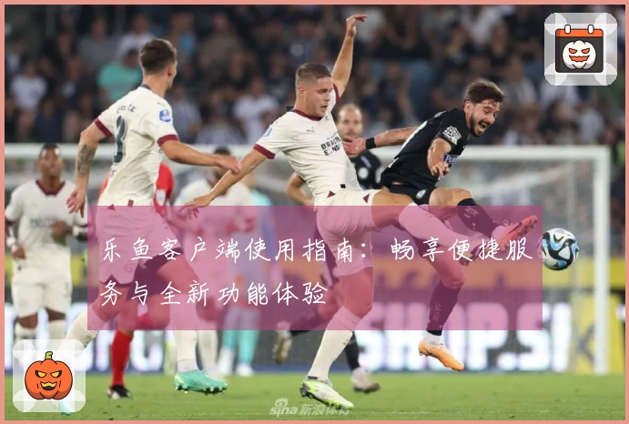 乐鱼客户端使用指南:畅享便捷服务与全新功能体验