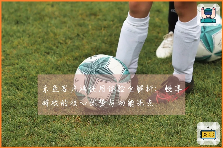乐鱼客户端使用体验全解析：畅享游戏的核心优势与功能亮点