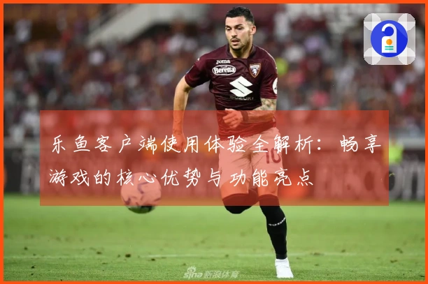 乐鱼客户端使用体验全解析：畅享游戏的核心优势与功能亮点