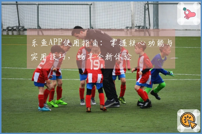 乐鱼APP使用指南：掌握核心功能与实用技巧，畅享全新体验