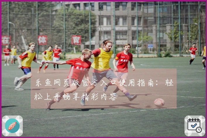 乐鱼网页版官方入口使用指南:轻松上手畅享精彩内容