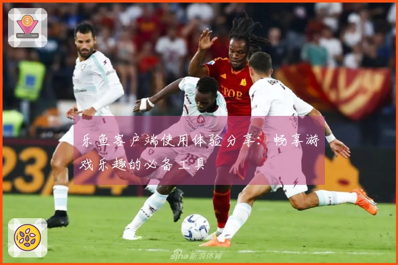 乐鱼客户端使用体验分享:畅享游戏乐趣的必备工具