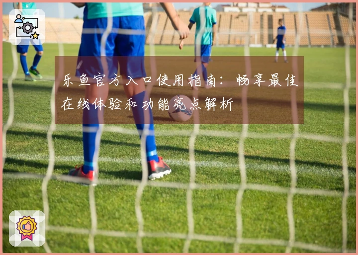乐鱼官方入口使用指南：畅享最佳在线体验和功能亮点解析