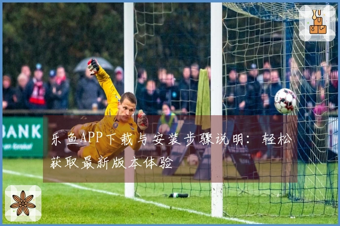 乐鱼APP下载与安装步骤说明：轻松获取最新版本体验