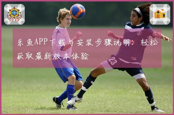 乐鱼APP下载与安装步骤说明：轻松获取最新版本体验