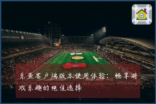 乐鱼客户端版本使用体验：畅享游戏乐趣的绝佳选择
