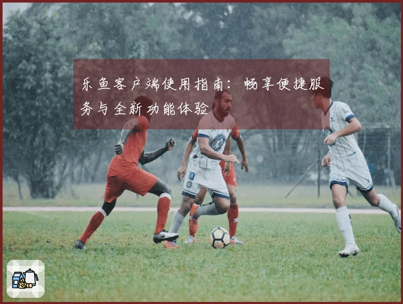 乐鱼客户端使用指南：畅享便捷服务与全新功能体验