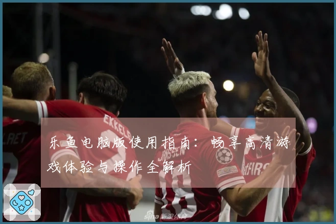 乐鱼电脑版使用指南:畅享高清游戏体验与操作全解析