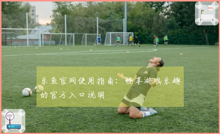 乐鱼官网使用指南:畅享游戏乐趣的官方入口说明