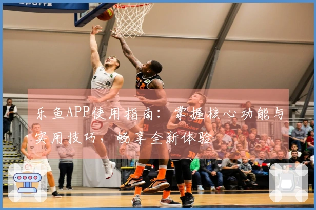 乐鱼APP使用指南：掌握核心功能与实用技巧，畅享全新体验
