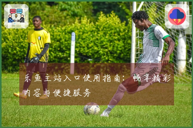 乐鱼主站入口使用指南:畅享精彩内容与便捷服务
