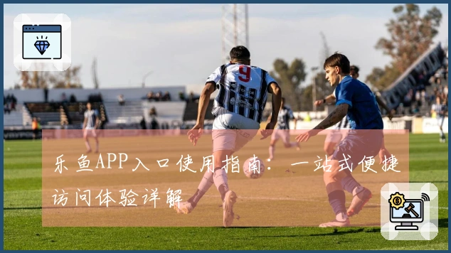 乐鱼APP入口使用指南：一站式便捷访问体验详解