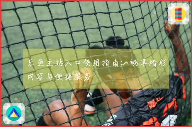 乐鱼主站入口使用指南：畅享精彩内容与便捷服务
