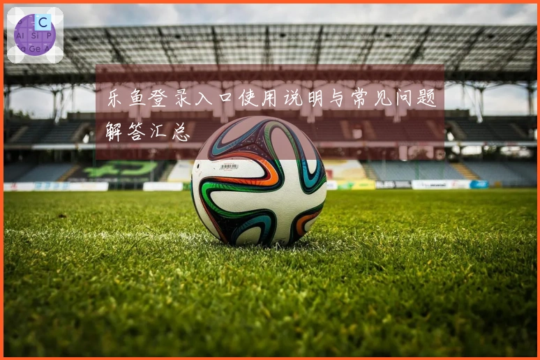 乐鱼登录入口使用说明与常见问题解答汇总